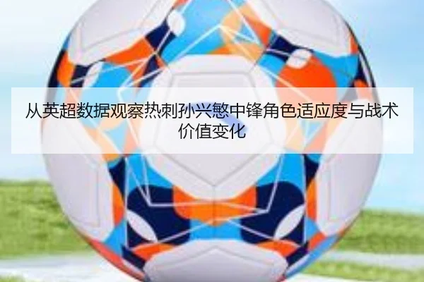从英超数据观察热刺孙兴慜中锋角色适应度与战术价值变化