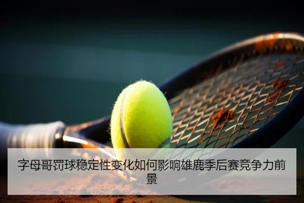 字母哥罚球稳定性变化如何影响雄鹿季后赛竞争力前景