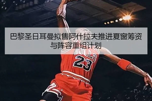 巴黎圣日耳曼拟售阿什拉夫推进夏窗筹资与阵容重组计划