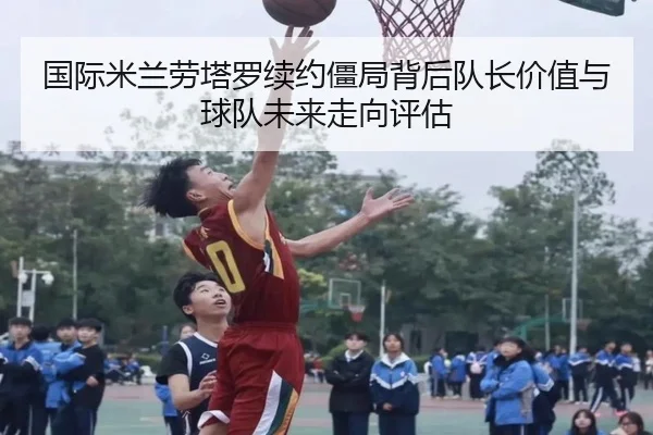 国际米兰劳塔罗续约僵局背后队长价值与球队未来走向评估