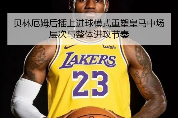 贝林厄姆后插上进球模式重塑皇马中场层次与整体进攻节奏