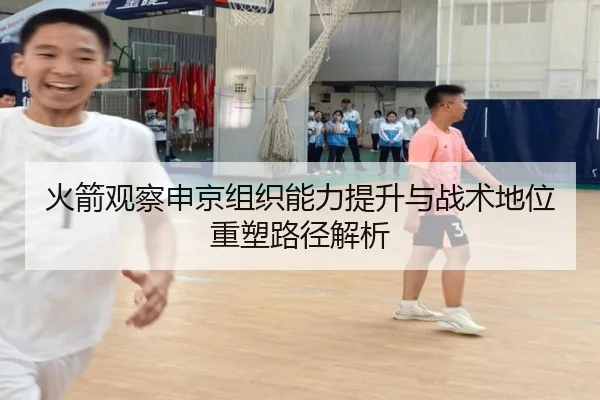 火箭观察申京组织能力提升与战术地位重塑路径解析
