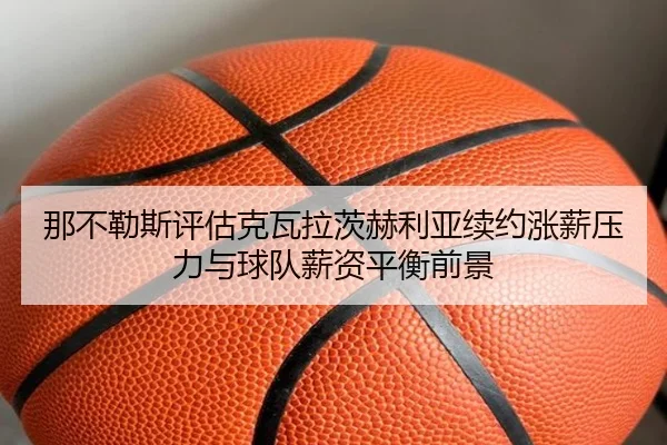 那不勒斯评估克瓦拉茨赫利亚续约涨薪压力与球队薪资平衡前景