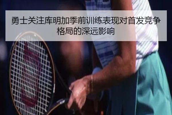 勇士关注库明加季前训练表现对首发竞争格局的深远影响