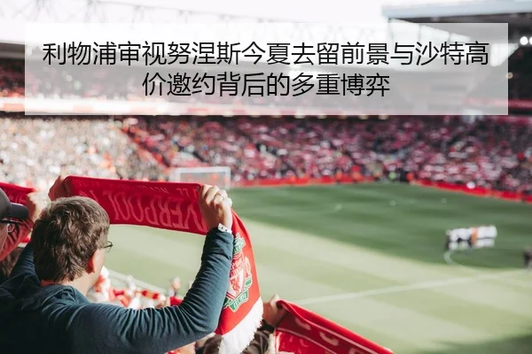 利物浦审视努涅斯今夏去留前景与沙特高价邀约背后的多重博弈