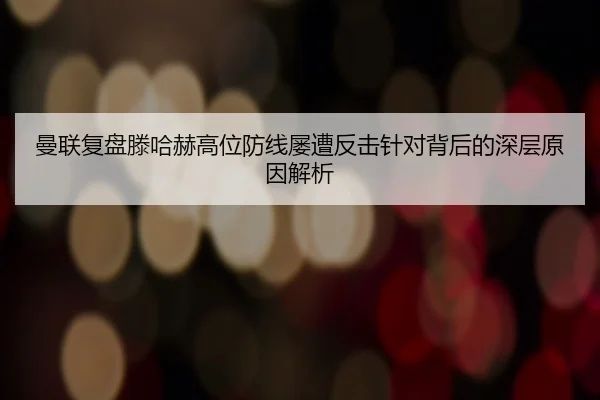 曼联复盘滕哈赫高位防线屡遭反击针对背后的深层原因解析