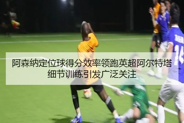 阿森纳定位球得分效率领跑英超阿尔特塔细节训练引发广泛关注