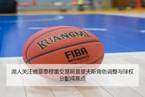 湖人关注德章泰穆雷交易前景里夫斯角色调整与球权分配成焦点